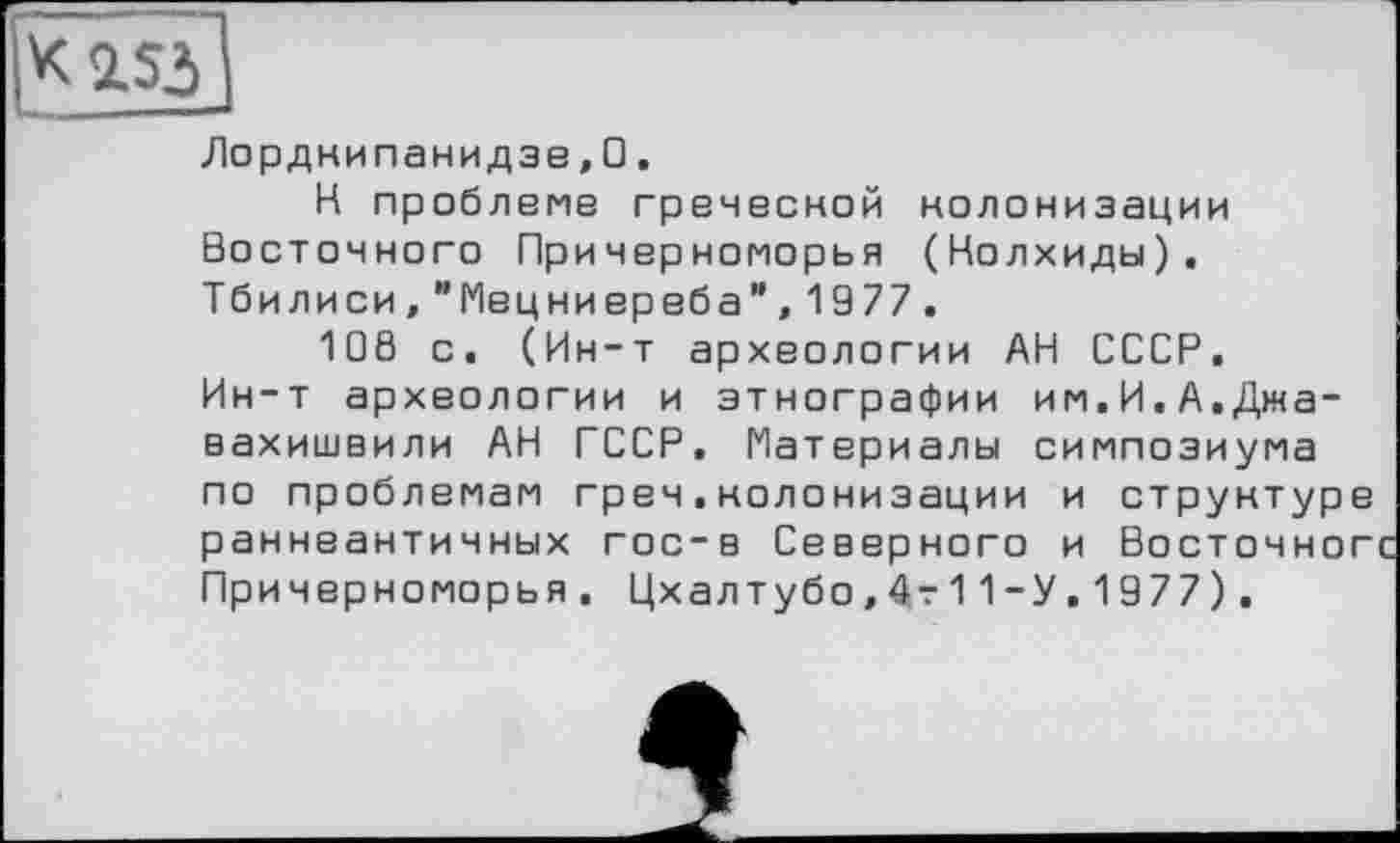 ﻿2ЛЗ
Лордкипанидзе,□.
К проблеме греческой колонизации Восточного Причерноморья (Колхиды). Тбилиси,"Мецниереба”,1977.
108 с. (Ин-т археологии АН СССР, Ин-т археологии и этнографии им.И,А.Джавахишвили АН СССР. Материалы симпозиума по проблемам греч.колонизации и структуре раннеантичных гос-в Северного и Восточног Причерноморья. Цхалтубо,4т11-У,1977).